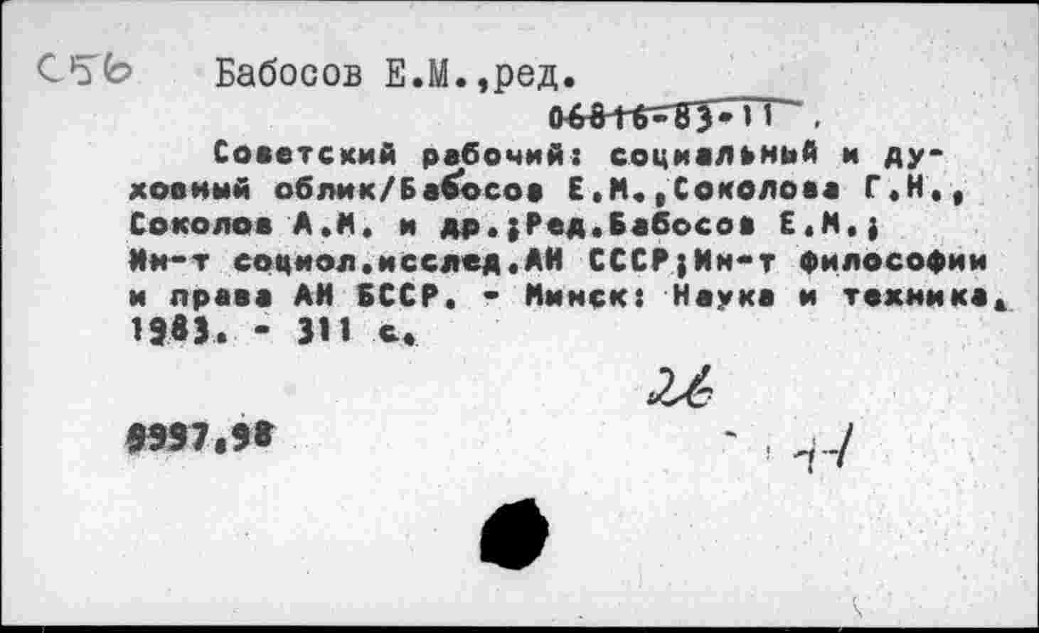 ﻿Бабосов Е.М.,ред.
Советский рабочий: социальный и духовный облик/Бабосов Е.М.,Соколова Г.Н., Соколов А.И. и др.}Ред.Бабосов Е.М,} Ни-т социол.исслед,АН СССР;Ин-т философии и права АН БССР, - Минск: Наука и техника* ИвЗ. - 311 с.
>997.98